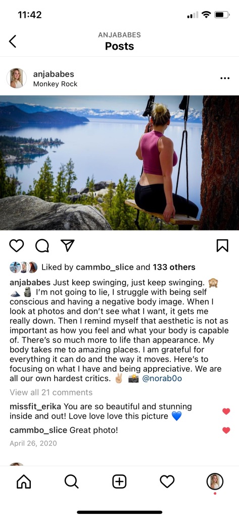 Screenshot of an IG post with Angela on a swing. The caption to the photo is "Just keep swimming, just keep winging. I'm not going to lie, I struggle with being self conscious and having a negative body image. When I look at photos and don't see what i want, it gets me really down. Then I remind myself that aesthetic is not as important as how you feel and what your body is capable of. There's so much more to life than appearance. My body takes me to amazing places. I am grateful for everything it can do and the way it moves. Here's to focusing on what I have and being appreciative. We are all our own hardest critics." The post has 134 likes and 21 comments.